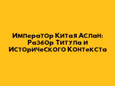 Император Китая Аслан: Разбор Титула и Исторического Контекста
