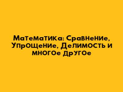 Математика: Сравнение, Упрощение, Делимость и многое другое