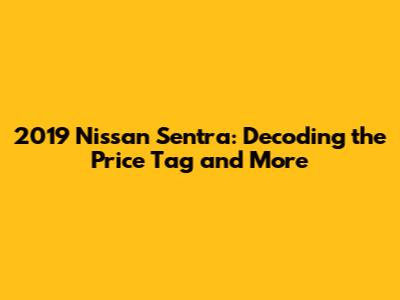 2019 Nissan Sentra: Decoding the Price Tag and More