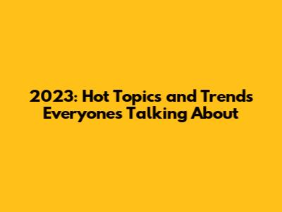 2023: Hot Topics and Trends Everyone's Talking About