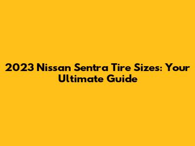2023 Nissan Sentra Tire Sizes: Your Ultimate Guide