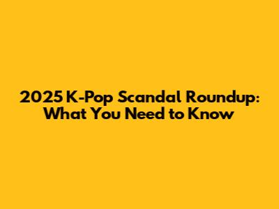 2025 K-Pop Scandal Roundup: What You Need to Know
