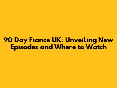 90 Day Fiance UK: Unveiling New Episodes and Where to Watch