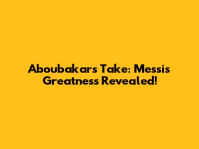 Aboubakar's Take: Messi's Greatness Revealed!