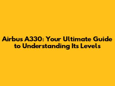 Airbus A330: Your Ultimate Guide to Understanding Its Levels