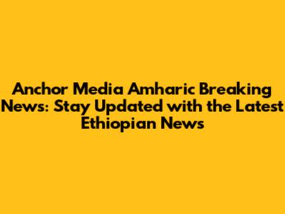 Anchor Media Amharic Breaking News: Stay Updated with the Latest Ethiopian News