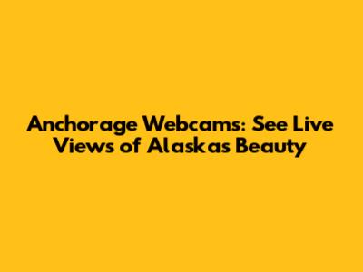 Anchorage Webcams: See Live Views of Alaska's Beauty
