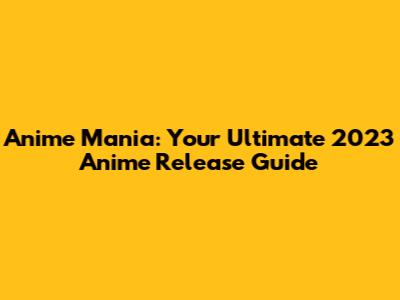 Anime Mania: Your Ultimate 2023 Anime Release Guide