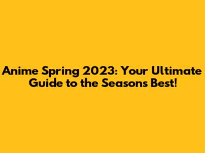 Anime Spring 2023: Your Ultimate Guide to the Season's Best!