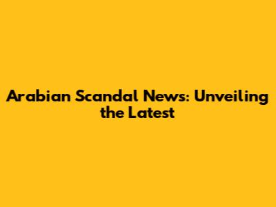 Arabian Scandal News: Unveiling the Latest