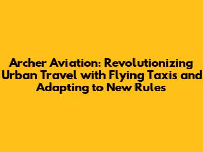 Archer Aviation: Revolutionizing Urban Travel with Flying Taxis and Adapting to New Rules