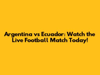Argentina vs Ecuador: Watch the Live Football Match Today!