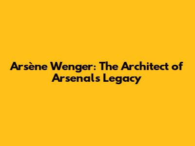 Arsène Wenger: The Architect of Arsenal's Legacy
