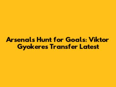 Arsenal's Hunt for Goals: Viktor Gyokeres Transfer Latest