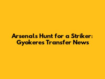 Arsenal's Hunt for a Striker: Gyokeres Transfer News