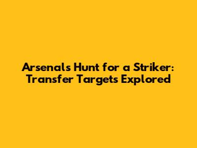Arsenal's Hunt for a Striker: Transfer Targets Explored