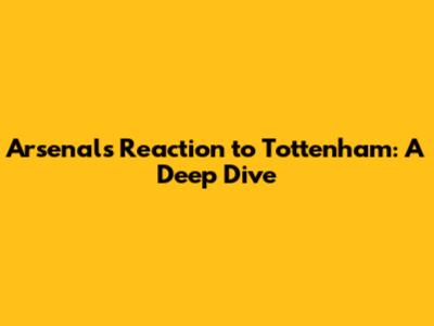 Arsenal's Reaction to Tottenham: A Deep Dive