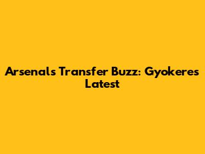 Arsenal's Transfer Buzz: Gyokeres Latest