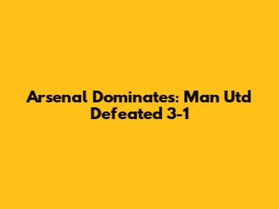 Arsenal Dominates: Man Utd Defeated 3-1