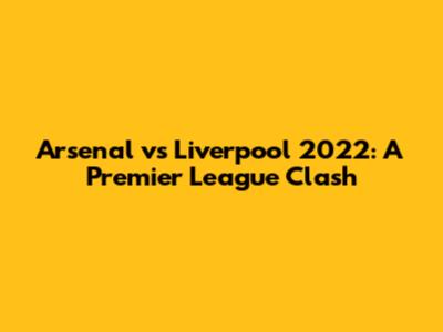 Arsenal vs Liverpool 2022: A Premier League Clash