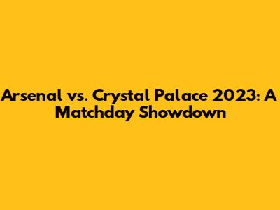 Arsenal vs. Crystal Palace 2023: A Matchday Showdown