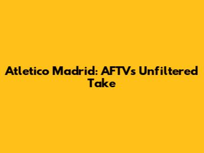 Atletico Madrid: AFTV's Unfiltered Take