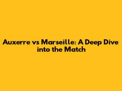 Auxerre vs Marseille: A Deep Dive into the Match