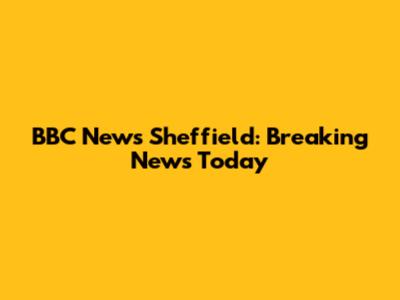 BBC News Sheffield: Breaking News Today