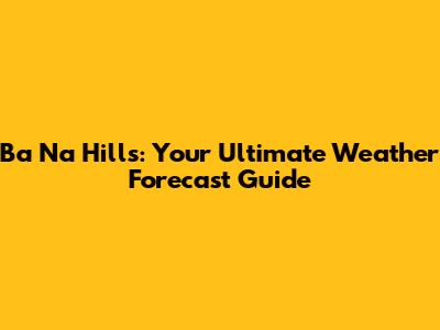 Ba Na Hills: Your Ultimate Weather Forecast Guide