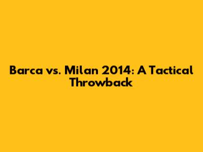 Barca vs. Milan 2014: A Tactical Throwback