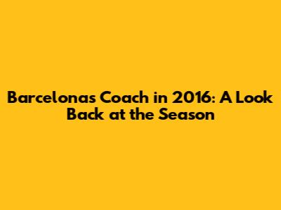 Barcelona's Coach in 2016: A Look Back at the Season