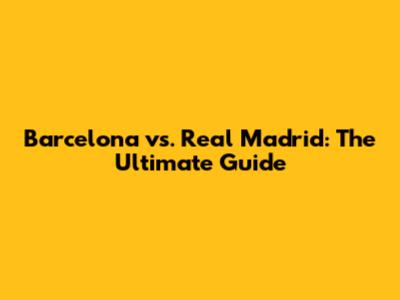 Barcelona vs. Real Madrid: The Ultimate Guide