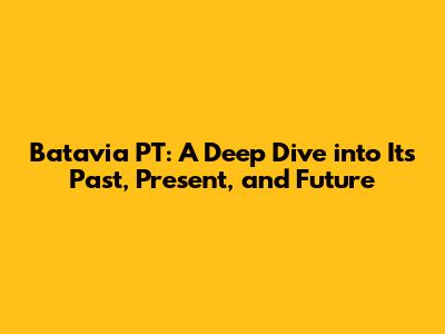 Batavia PT: A Deep Dive into Its Past, Present, and Future