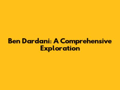 Ben Dardani: A Comprehensive Exploration