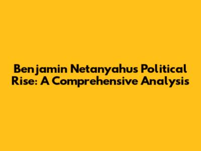 Benjamin Netanyahu's Political Rise: A Comprehensive Analysis