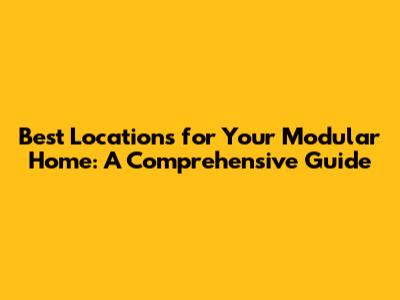 Best Locations for Your Modular Home: A Comprehensive Guide