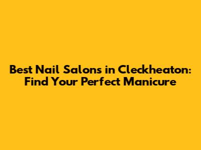 Best Nail Salons in Cleckheaton: Find Your Perfect Manicure