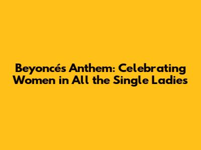 Beyoncé's Anthem: Celebrating Women in "All the Single Ladies"