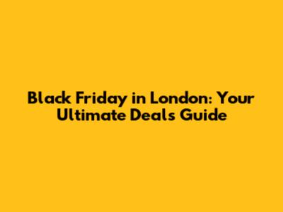 Black Friday in London: Your Ultimate Deals Guide