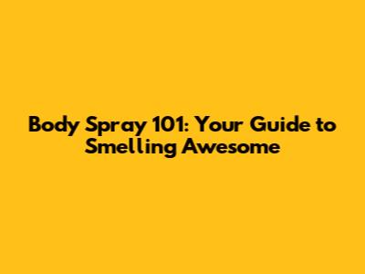 Body Spray 101: Your Guide to Smelling Awesome
