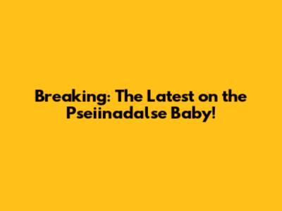 Breaking: The Latest on the Pseiinadalse Baby!