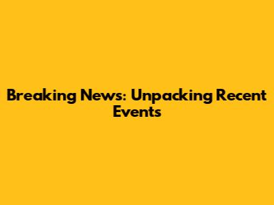 Breaking News: Unpacking Recent Events