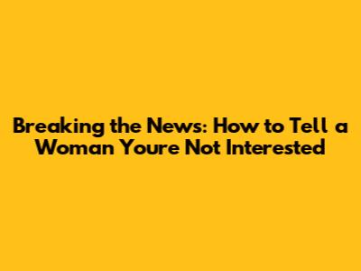 Breaking the News: How to Tell a Woman You're Not Interested