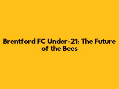 Brentford FC Under-21: The Future of the Bees