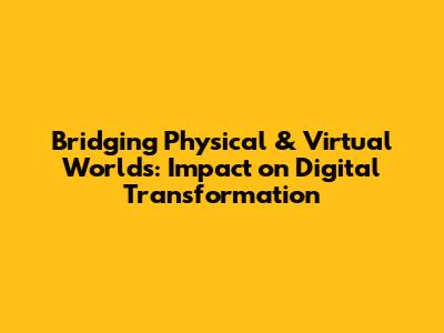 Bridging Physical & Virtual Worlds: Impact on Digital Transformation
