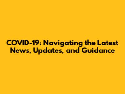 COVID-19: Navigating the Latest News, Updates, and Guidance