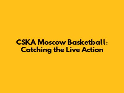 CSKA Moscow Basketball: Catching the Live Action