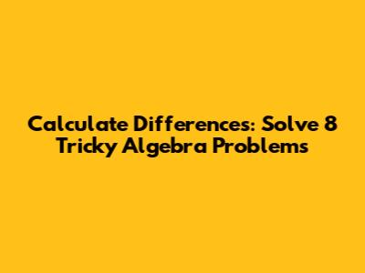 Calculate Differences: Solve 8 Tricky Algebra Problems