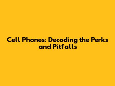 Cell Phones: Decoding the Perks and Pitfalls