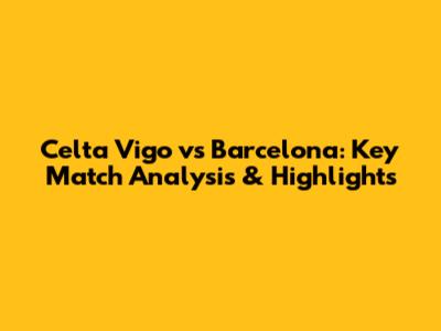 Celta Vigo vs Barcelona: Key Match Analysis & Highlights
